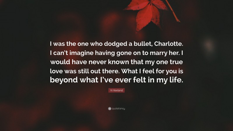 Vi Keeland Quote: “I was the one who dodged a bullet, Charlotte. I can’t imagine having gone on to marry her. I would have never known that my one true love was still out there. What I feel for you is beyond what I’ve ever felt in my life.”