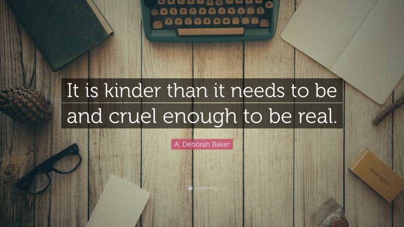 A. Deborah Baker Quote: “It is kinder than it needs to be and cruel enough to be real.”