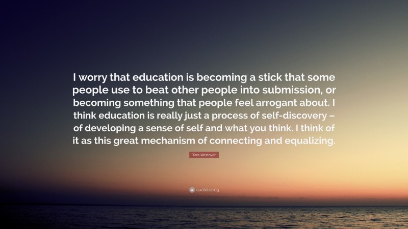 Tara Westover Quote: “I worry that education is becoming a stick that some people use to beat other people into submission, or becoming something that people feel arrogant about. I think education is really just a process of self-discovery – of developing a sense of self and what you think. I think of it as this great mechanism of connecting and equalizing.”