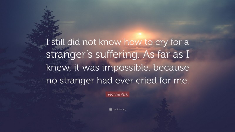 Yeonmi Park Quote: “I still did not know how to cry for a stranger’s suffering. As far as I knew, it was impossible, because no stranger had ever cried for me.”