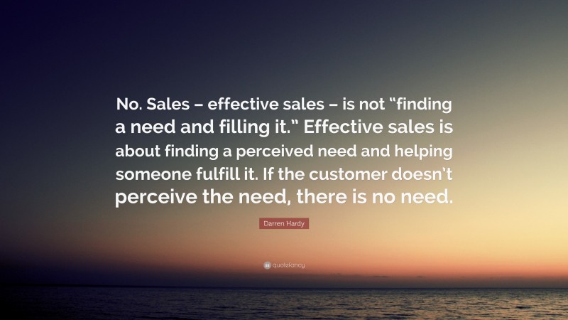 Darren Hardy Quote: “No. Sales – effective sales – is not “finding a need and filling it.” Effective sales is about finding a perceived need and helping someone fulfill it. If the customer doesn’t perceive the need, there is no need.”