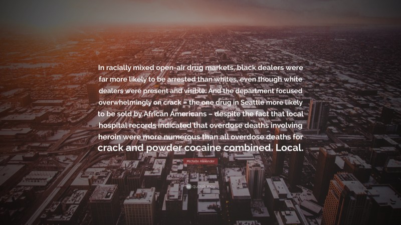 Michelle Alexander Quote: “In racially mixed open-air drug markets, black dealers were far more likely to be arrested than whites, even though white dealers were present and visible. And the department focused overwhelmingly on crack – the one drug in Seattle more likely to be sold by African Americans – despite the fact that local hospital records indicated that overdose deaths involving heroin were more numerous than all overdose deaths for crack and powder cocaine combined. Local.”