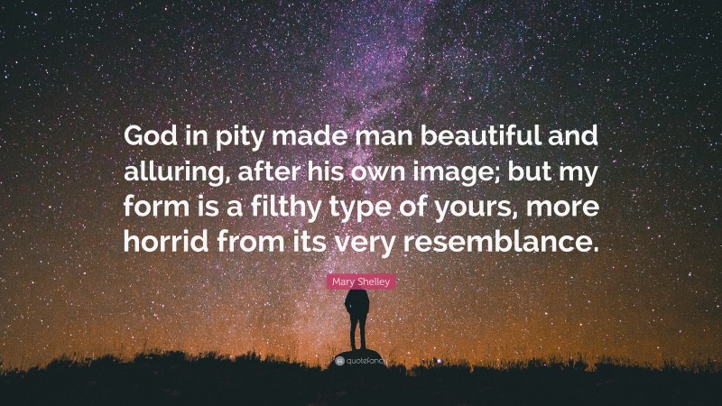 Mary Shelley Quote: “God in pity made man beautiful and alluring, after his own image; but my form is a filthy type of yours, more horrid from its very resemblance.”