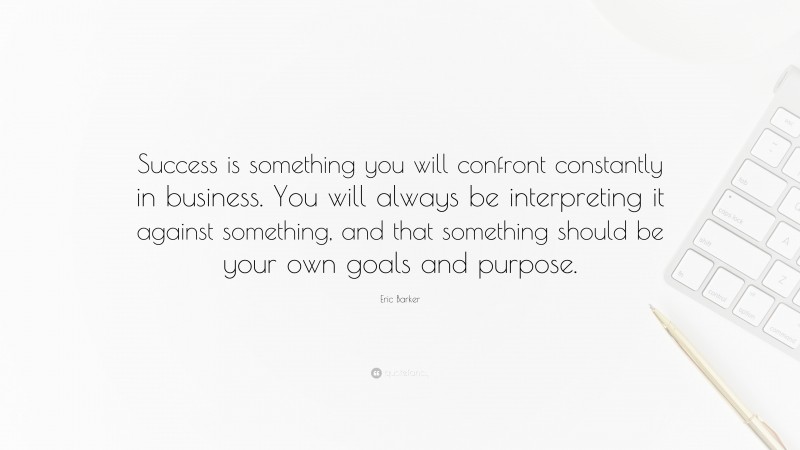 Eric Barker Quote: “Success is something you will confront constantly in business. You will always be interpreting it against something, and that something should be your own goals and purpose.”