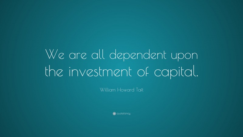 William Howard Taft Quote: “We are all dependent upon the investment of capital.”