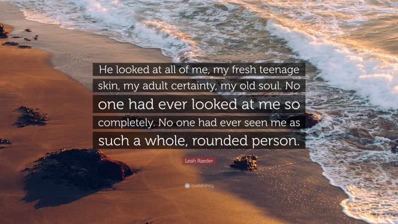 Leah Raeder Quote: “He looked at all of me, my fresh teenage skin, my adult certainty, my old soul. No one had ever looked at me so completely. No one had ever seen me as such a whole, rounded person.”