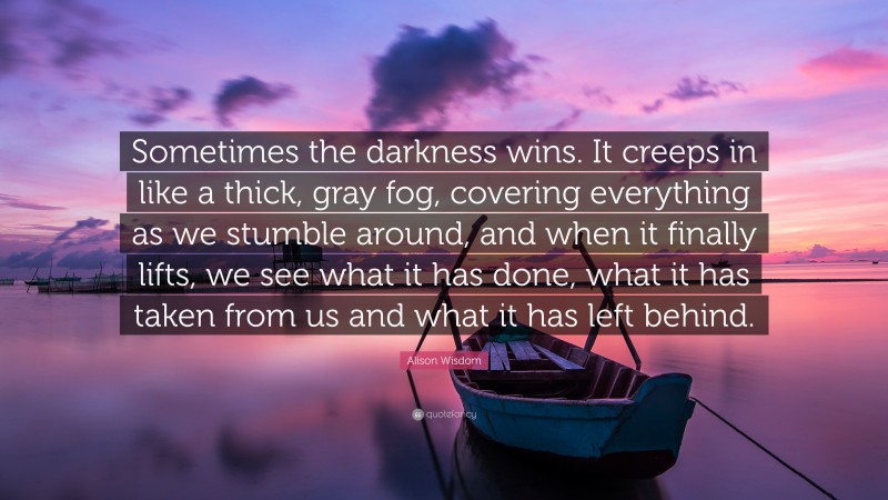 Alison Wisdom Quote: “Sometimes the darkness wins. It creeps in like a thick, gray fog, covering everything as we stumble around, and when it finally lifts, we see what it has done, what it has taken from us and what it has left behind.”