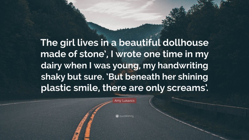 Amy Lukavics Quote: “The girl lives in a beautiful dollhouse made of stone’, I wrote one time in my dairy when I was young, my handwriting shaky but sure. ‘But beneath her shining plastic smile, there are only screams’.”