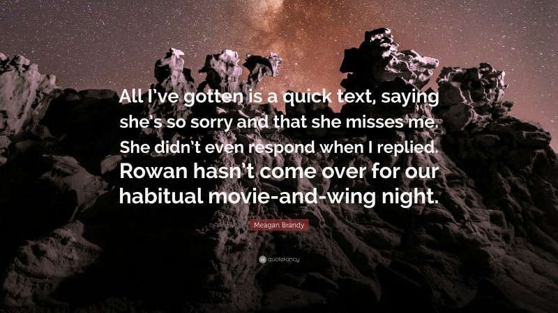 Meagan Brandy Quote: “All I’ve gotten is a quick text, saying she’s so sorry and that she misses me. She didn’t even respond when I replied. Rowan hasn’t come over for our habitual movie-and-wing night.”