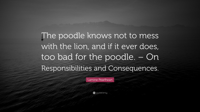 Lamine Pearlheart Quote: “The poodle knows not to mess with the lion, and if it ever does, too bad for the poodle. – On Responsibilities and Consequences.”