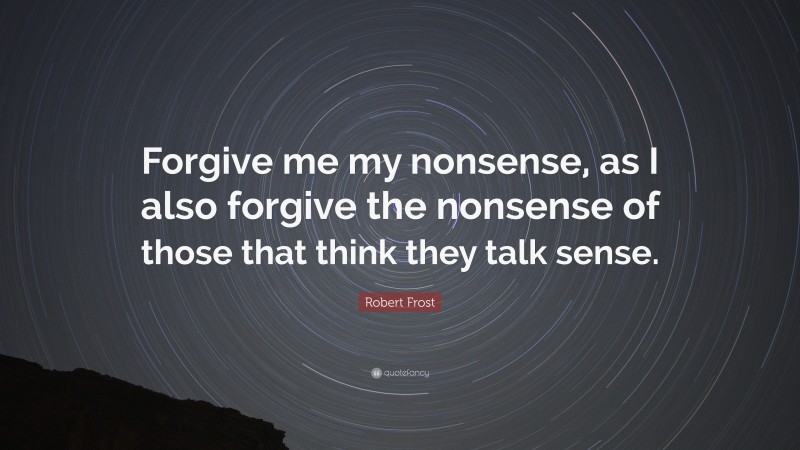 Robert Frost Quote: “Forgive me my nonsense, as I also forgive the nonsense of those that think they talk sense.”