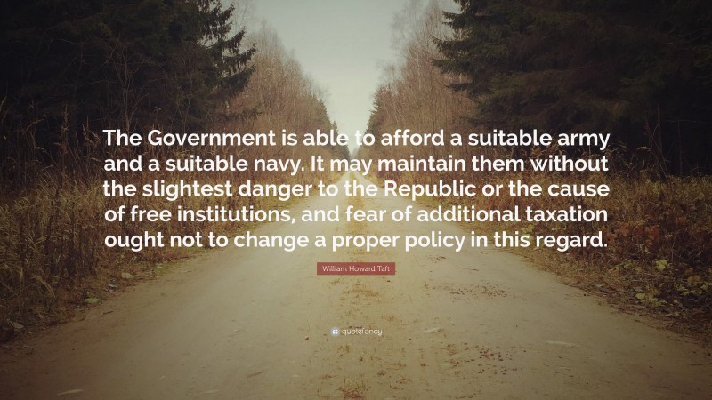 William Howard Taft Quote: “The Government is able to afford a suitable army and a suitable navy. It may maintain them without the slightest danger to the Republic or the cause of free institutions, and fear of additional taxation ought not to change a proper policy in this regard.”