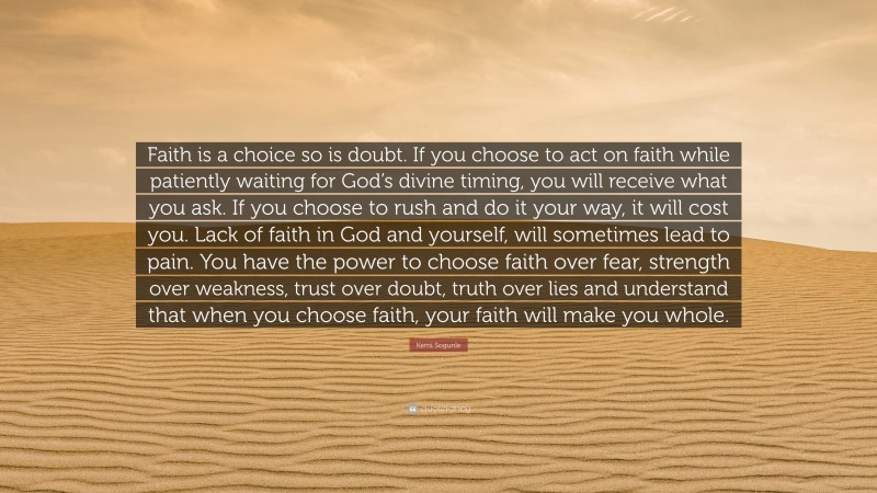 Kemi Sogunle Quote: “Faith is a choice so is doubt. If you choose to act on faith while patiently waiting for God’s divine timing, you will receive what you ask. If you choose to rush and do it your way, it will cost you. Lack of faith in God and yourself, will sometimes lead to pain. You have the power to choose faith over fear, strength over weakness, trust over doubt, truth over lies and understand that when you choose faith, your faith will make you whole.”