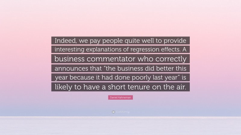 Daniel Kahneman Quote: “Indeed, we pay people quite well to provide interesting explanations of regression effects. A business commentator who correctly announces that “the business did better this year because it had done poorly last year” is likely to have a short tenure on the air.”