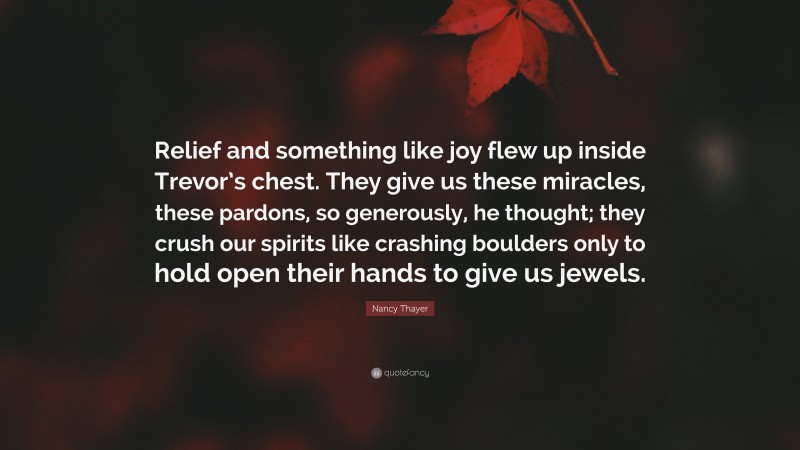 Nancy Thayer Quote: “Relief and something like joy flew up inside Trevor’s chest. They give us these miracles, these pardons, so generously, he thought; they crush our spirits like crashing boulders only to hold open their hands to give us jewels.”