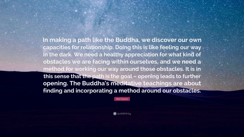 Mark Epstein Quote: “In making a path like the Buddha, we discover our own capacities for relationship. Doing this is like feeling our way in the dark. We need a healthy appreciation for what kind of obstacles we are facing within ourselves, and we need a method for working our way around those obstacles. It is in this sense that the path is the goal – opening leads to further opening. The Buddha’s meditative teachings are about finding and incorporating a method around our obstacles.”