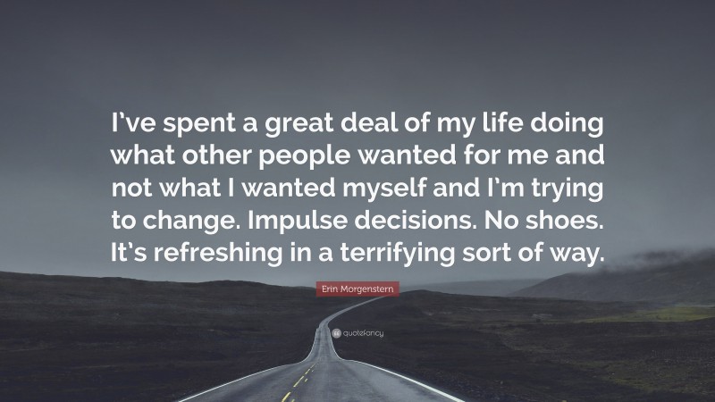 Erin Morgenstern Quote: “I’ve spent a great deal of my life doing what other people wanted for me and not what I wanted myself and I’m trying to change. Impulse decisions. No shoes. It’s refreshing in a terrifying sort of way.”