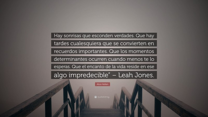 Alice Kellen Quote: “Hay sonrisas que esconden verdades. Que hay tardes cualesquiera que se convierten en recuerdos importantes. Que los momentos determinantes ocurren cuando menos te lo esperas. Que el encanto de la vida reside en ese algo impredecible” – Leah Jones.”