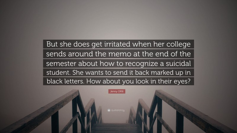Jenny Offill Quote: “But she does get irritated when her college sends around the memo at the end of the semester about how to recognize a suicidal student. She wants to send it back marked up in black letters. How about you look in their eyes?”