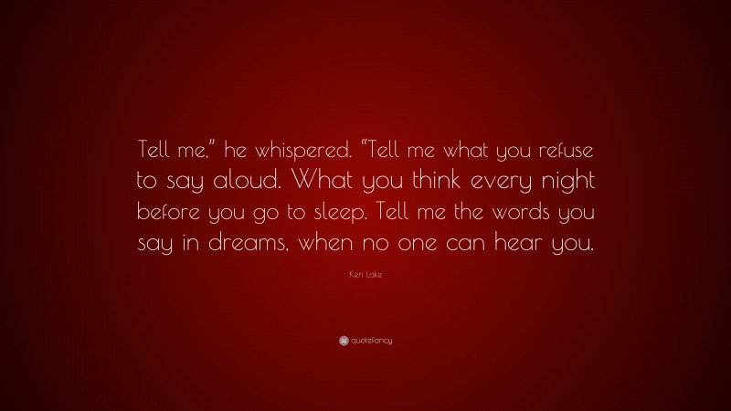 Keri Lake Quote: “Tell me,” he whispered. “Tell me what you refuse to say aloud. What you think every night before you go to sleep. Tell me the words you say in dreams, when no one can hear you.”