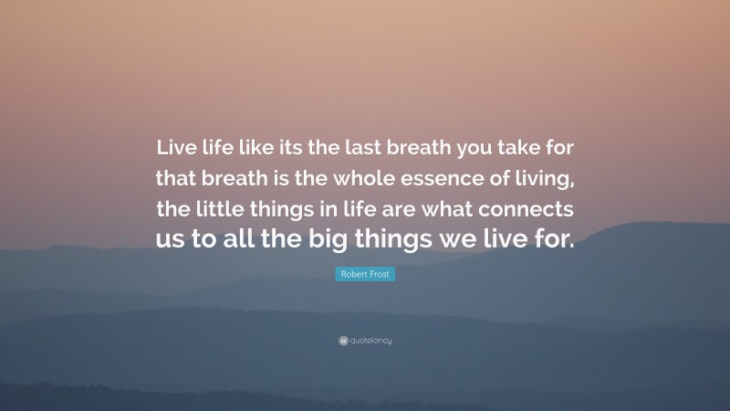 Robert Frost Quote: “Live life like its the last breath you take for that breath is the whole essence of living, the little things in life are what connects us to all the big things we live for.”