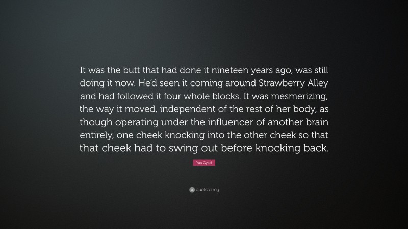 Yaa Gyasi Quote: “It was the butt that had done it nineteen years ago, was still doing it now. He’d seen it coming around Strawberry Alley and had followed it four whole blocks. It was mesmerizing, the way it moved, independent of the rest of her body, as though operating under the influencer of another brain entirely, one cheek knocking into the other cheek so that that cheek had to swing out before knocking back.”