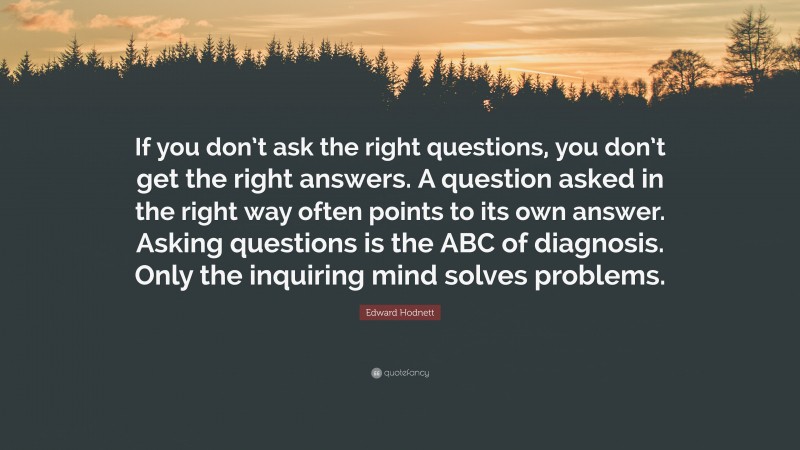 Edward Hodnett Quote: “If you don’t ask the right questions, you don’t get the right answers. A question asked in the right way often points to its own answer. Asking questions is the ABC of diagnosis. Only the inquiring mind solves problems.”