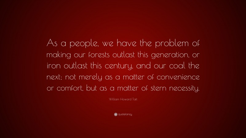 William Howard Taft Quote: “As a people, we have the problem of making our forests outlast this generation, or iron outlast this century, and our coal the next; not merely as a matter of convenience or comfort, but as a matter of stern necessity.”