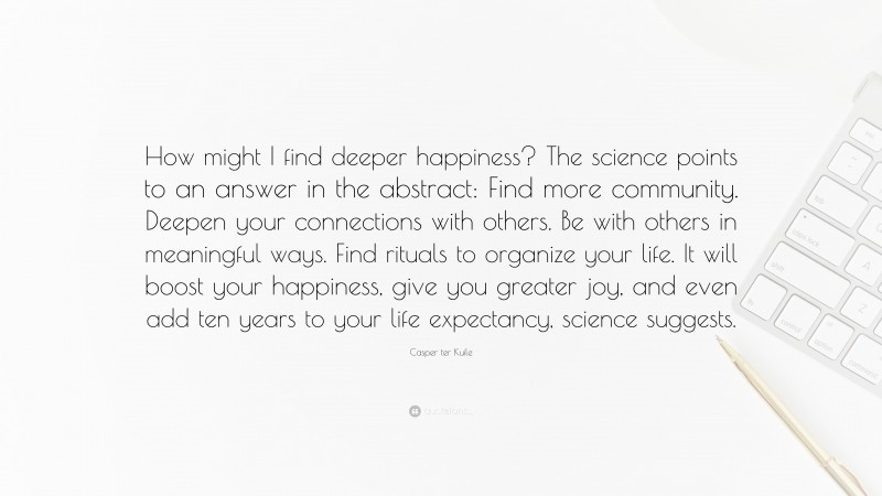 Casper ter Kuile Quote: “How might I find deeper happiness? The science points to an answer in the abstract: Find more community. Deepen your connections with others. Be with others in meaningful ways. Find rituals to organize your life. It will boost your happiness, give you greater joy, and even add ten years to your life expectancy, science suggests.”
