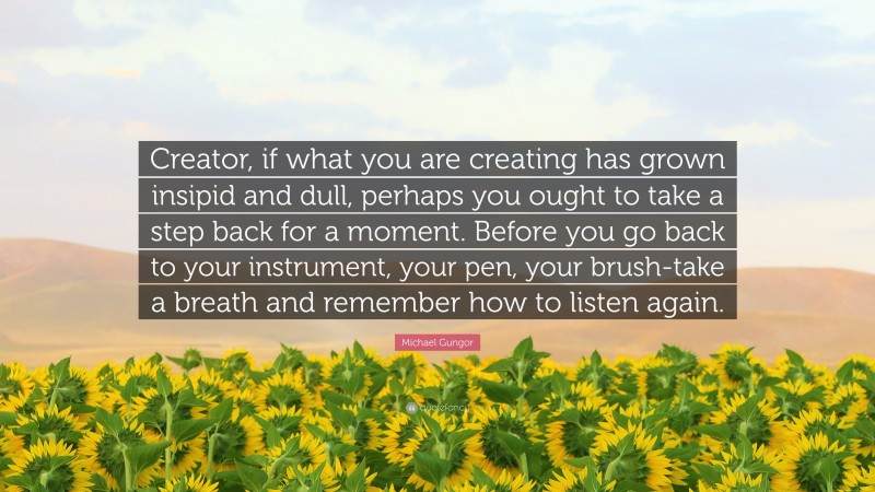 Michael Gungor Quote: “Creator, if what you are creating has grown insipid and dull, perhaps you ought to take a step back for a moment. Before you go back to your instrument, your pen, your brush-take a breath and remember how to listen again.”