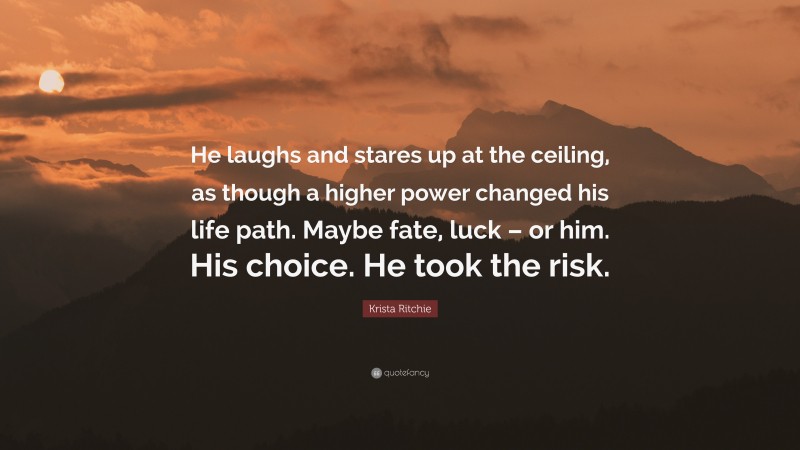 Krista Ritchie Quote: “He laughs and stares up at the ceiling, as though a higher power changed his life path. Maybe fate, luck – or him. His choice. He took the risk.”