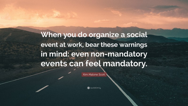 Kim Malone Scott Quote: “When you do organize a social event at work, bear these warnings in mind: even non-mandatory events can feel mandatory.”