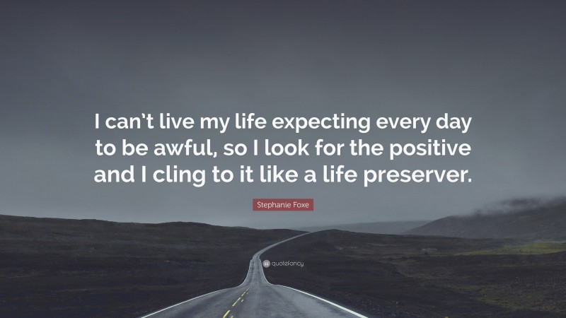 Stephanie Foxe Quote: “I can’t live my life expecting every day to be awful, so I look for the positive and I cling to it like a life preserver.”