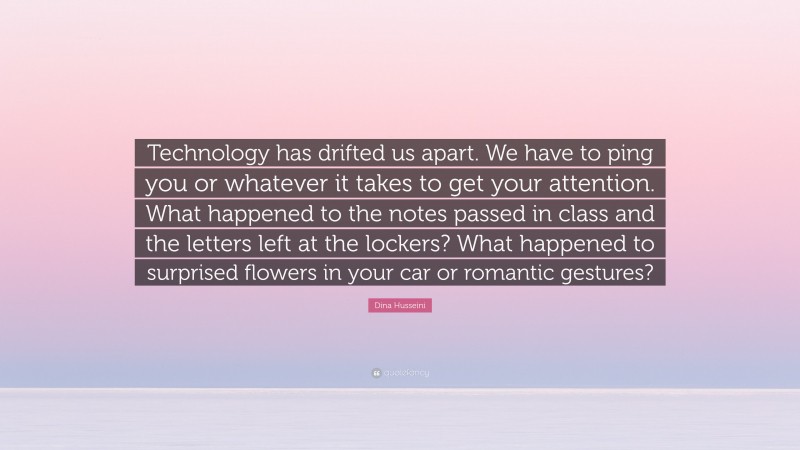 Dina Husseini Quote: “Technology has drifted us apart. We have to ping you or whatever it takes to get your attention. What happened to the notes passed in class and the letters left at the lockers? What happened to surprised flowers in your car or romantic gestures?”