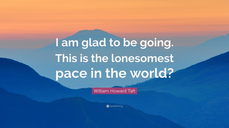 William Howard Taft Quote: “I am glad to be going. This is the lonesomest pace in the world?”