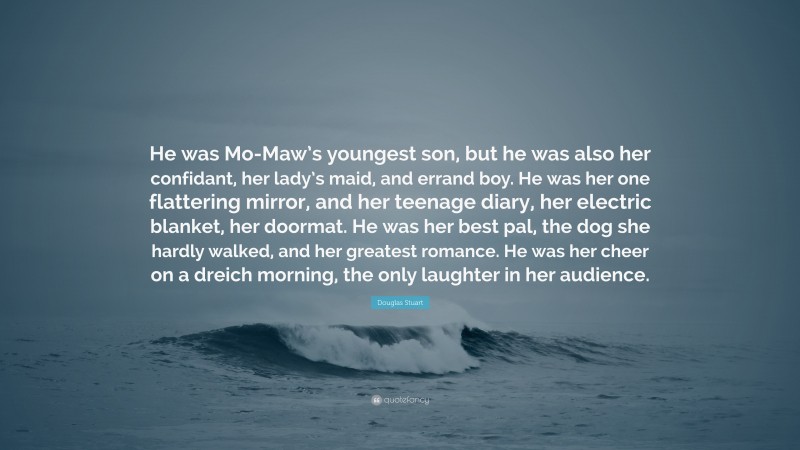 Douglas Stuart Quote: “He was Mo-Maw’s youngest son, but he was also her confidant, her lady’s maid, and errand boy. He was her one flattering mirror, and her teenage diary, her electric blanket, her doormat. He was her best pal, the dog she hardly walked, and her greatest romance. He was her cheer on a dreich morning, the only laughter in her audience.”