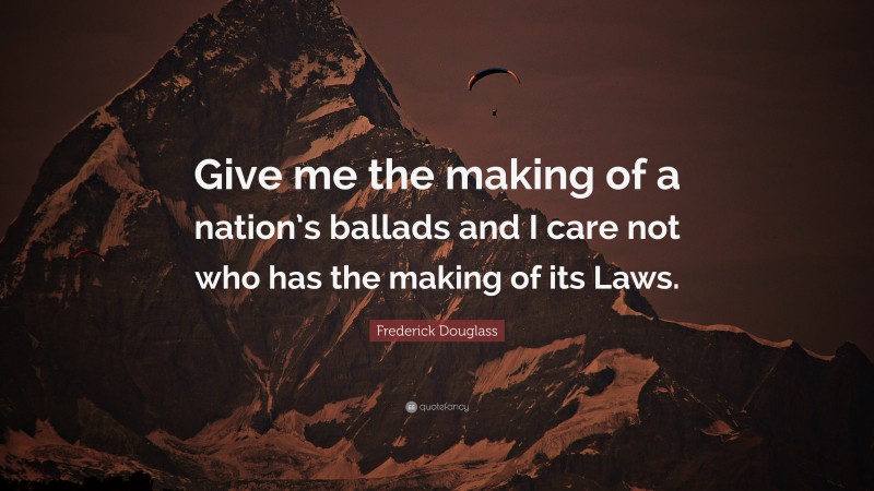 Frederick Douglass Quote: “Give me the making of a nation’s ballads and I care not who has the making of its Laws.”