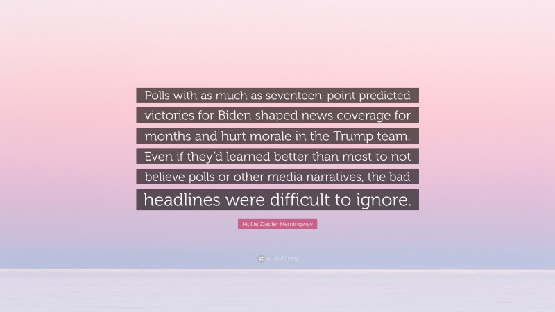 Mollie Ziegler Hemingway Quote: “Polls with as much as seventeen-point predicted victories for Biden shaped news coverage for months and hurt morale in the Trump team. Even if they’d learned better than most to not believe polls or other media narratives, the bad headlines were difficult to ignore.”