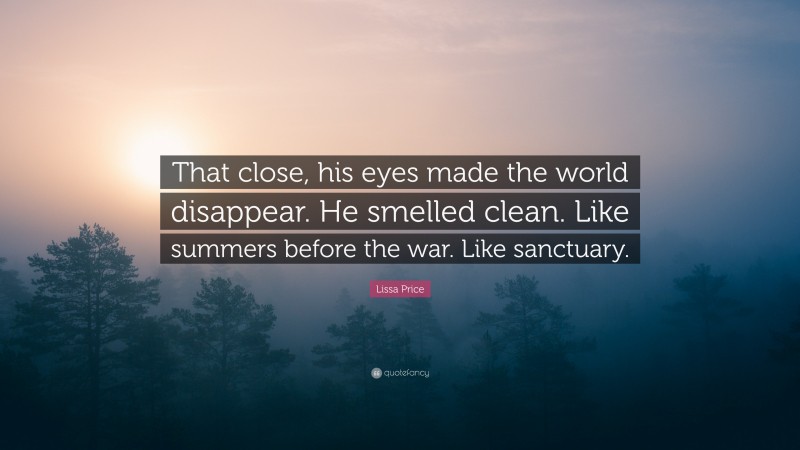 Lissa Price Quote: “That close, his eyes made the world disappear. He smelled clean. Like summers before the war. Like sanctuary.”