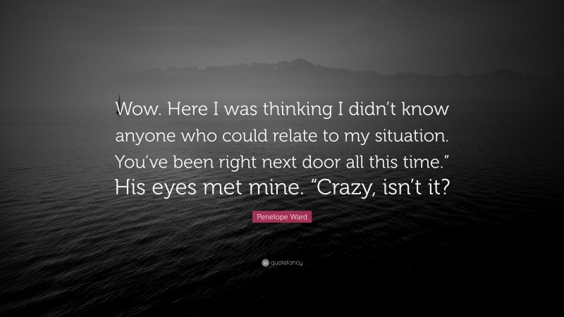 Penelope Ward Quote: “Wow. Here I was thinking I didn’t know anyone who could relate to my situation. You’ve been right next door all this time.” His eyes met mine. “Crazy, isn’t it?”
