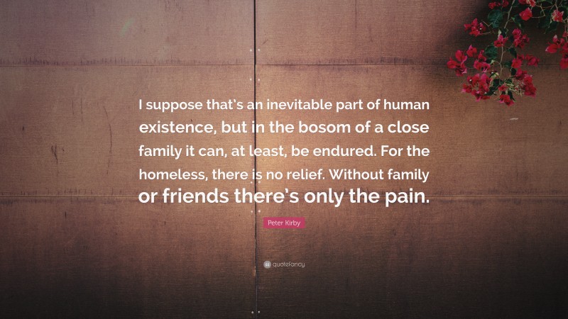 Peter Kirby Quote: “I suppose that’s an inevitable part of human existence, but in the bosom of a close family it can, at least, be endured. For the homeless, there is no relief. Without family or friends there’s only the pain.”