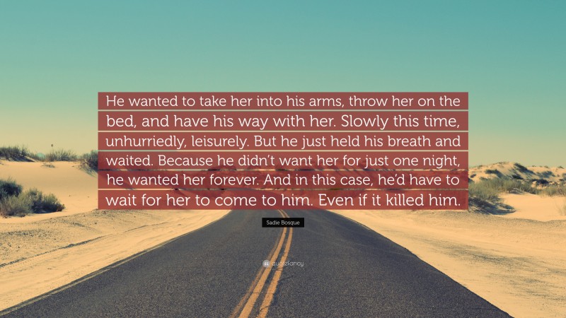 Sadie Bosque Quote: “He wanted to take her into his arms, throw her on the bed, and have his way with her. Slowly this time, unhurriedly, leisurely. But he just held his breath and waited. Because he didn’t want her for just one night, he wanted her forever. And in this case, he’d have to wait for her to come to him. Even if it killed him.”