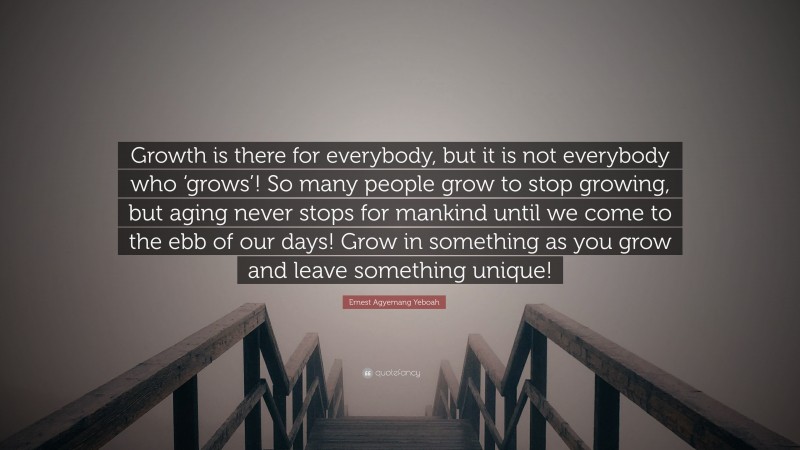 Ernest Agyemang Yeboah Quote: “Growth is there for everybody, but it is not everybody who ‘grows’! So many people grow to stop growing, but aging never stops for mankind until we come to the ebb of our days! Grow in something as you grow and leave something unique!”