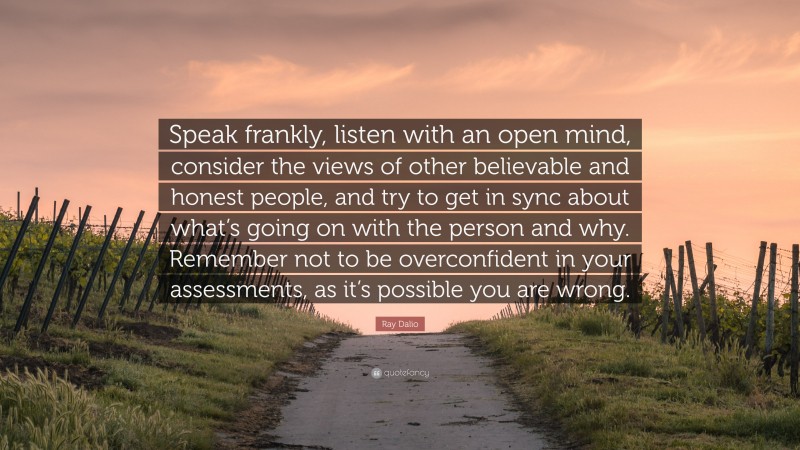 Ray Dalio Quote: “Speak frankly, listen with an open mind, consider the views of other believable and honest people, and try to get in sync about what’s going on with the person and why. Remember not to be overconfident in your assessments, as it’s possible you are wrong.”