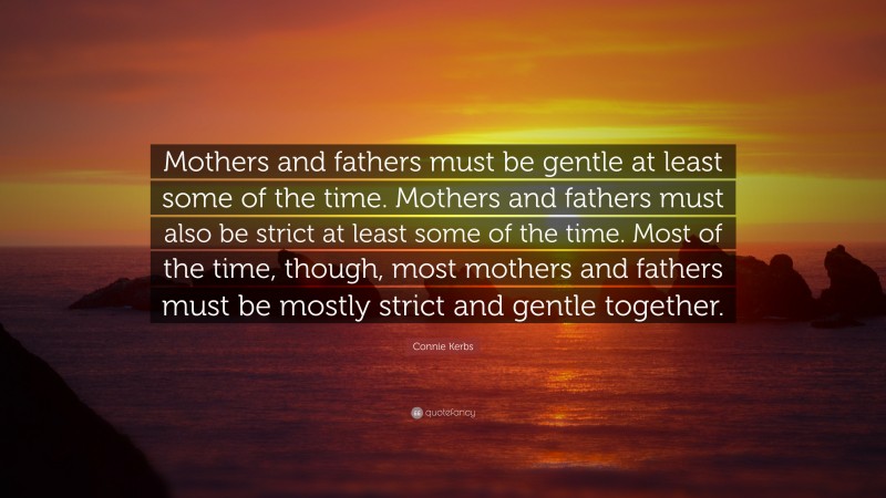 Connie Kerbs Quote: “Mothers and fathers must be gentle at least some of the time. Mothers and fathers must also be strict at least some of the time. Most of the time, though, most mothers and fathers must be mostly strict and gentle together.”