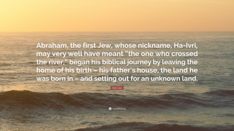 Alan Lew Quote: “Abraham, the first Jew, whose nickname, Ha-Ivri, may very well have meant “the one who crossed the river,” began his biblical journey by leaving the home of his birth – his father’s house, the land he was born in – and setting out for an unknown land.”