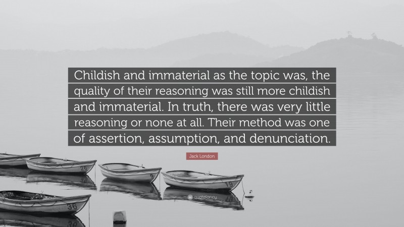 Jack London Quote: “Childish and immaterial as the topic was, the quality of their reasoning was still more childish and immaterial. In truth, there was very little reasoning or none at all. Their method was one of assertion, assumption, and denunciation.”