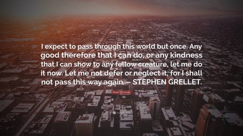 Brian Christian Quote: “I expect to pass through this world but once. Any good therefore that I can do, or any kindness that I can show to any fellow creature, let me do it now. Let me not defer or neglect it, for I shall not pass this way again. – STEPHEN GRELLET.”