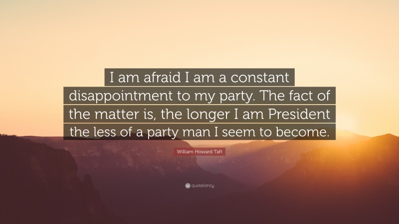 William Howard Taft Quote: “I am afraid I am a constant disappointment to my party. The fact of the matter is, the longer I am President the less of a party man I seem to become.”