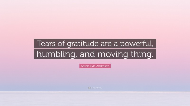 Aaron Kyle Andresen Quote: “Tears of gratitude are a powerful, humbling, and moving thing.”